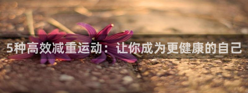征途国际娱乐首页官网下载：5种高效减重运动：让你成为